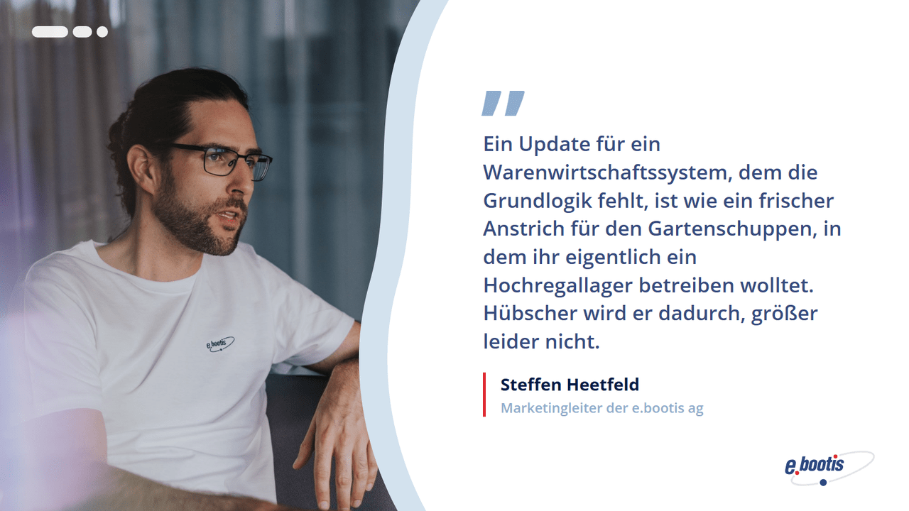 Zitat von Steffen Heetfeld, Marketingleiter der e.bootis ag: Ein Update für ein Warenwirtschaftssystem ohne Grundlogik ist wie ein frischer Anstrich für den Gartenschuppen – hübscher, aber nicht größer